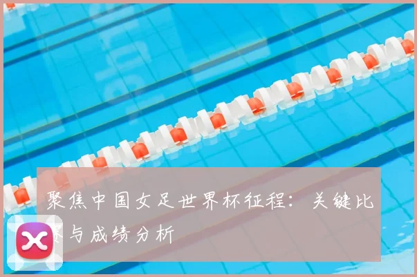聚焦中国女足世界杯征程：关键比赛与成绩分析