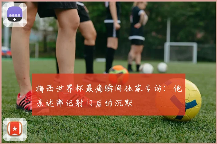 梅西世界杯最痛瞬间独家专访:他亲述那记射门后的沉默