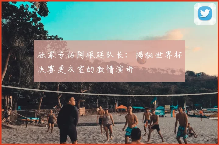 独家专访阿根廷队长：揭秘世界杯决赛更衣室的激情演讲