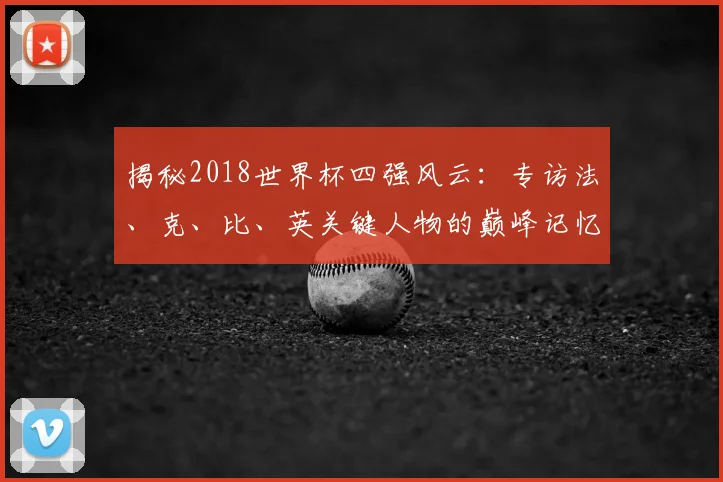 揭秘2018世界杯四强风云：专访法、克、比、英关键人物的巅峰记忆
