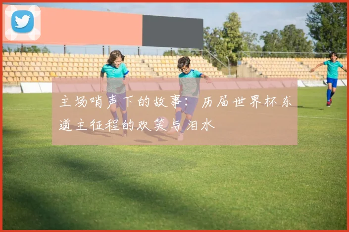 主场哨声下的故事:历届世界杯东道主征程的欢笑与泪水