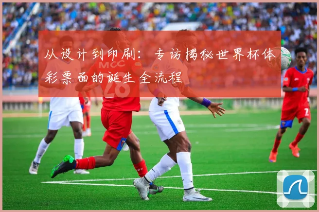 从设计到印刷:专访揭秘世界杯体彩票面的诞生全流程