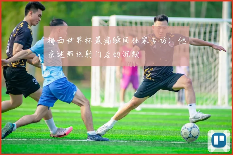 梅西世界杯最痛瞬间独家专访：他亲述那记射门后的沉默