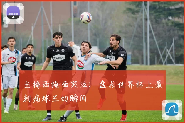 当梅西掩面哭泣：盘点世界杯上最刺痛球王的瞬间