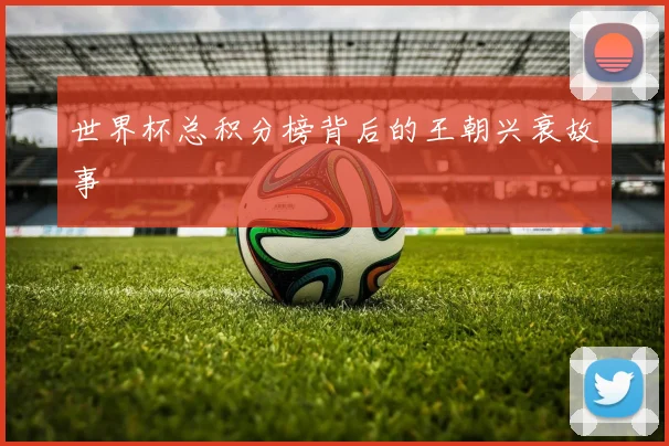 世界杯总积分榜背后的王朝兴衰故事