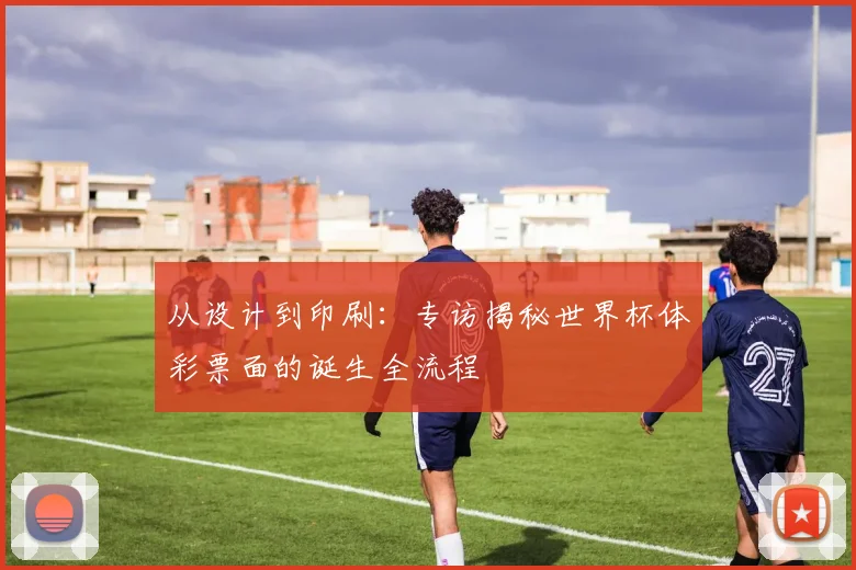 从设计到印刷:专访揭秘世界杯体彩票面的诞生全流程