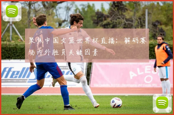 聚焦中国女篮世界杯直播：解码赛场内外胜负关键因素