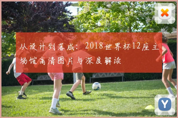 从设计到落成：2018世界杯12座主场馆高清图片与深度解读