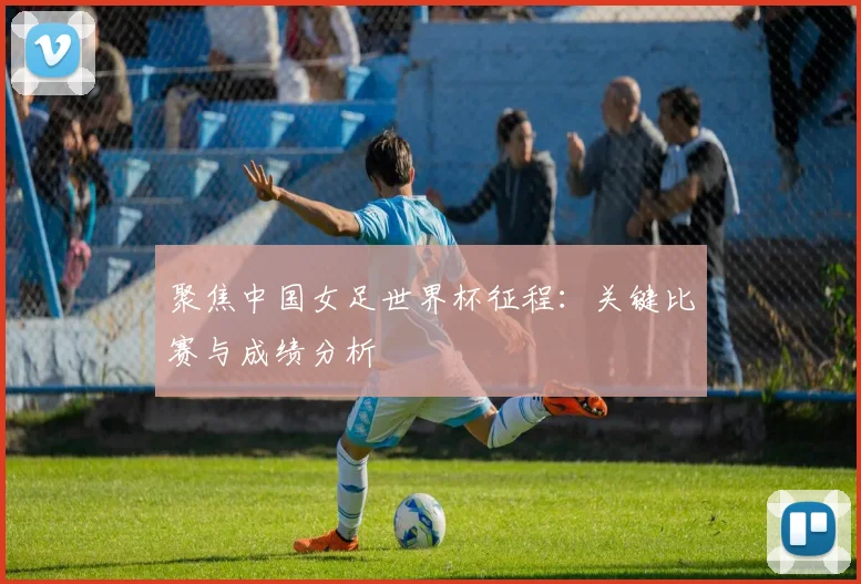 聚焦中国女足世界杯征程：关键比赛与成绩分析