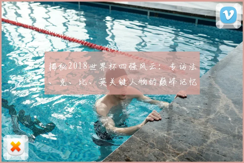 揭秘2018世界杯四强风云：专访法、克、比、英关键人物的巅峰记忆