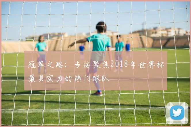 冠军之路:专访聚焦2018年世界杯最具实力的热门球队