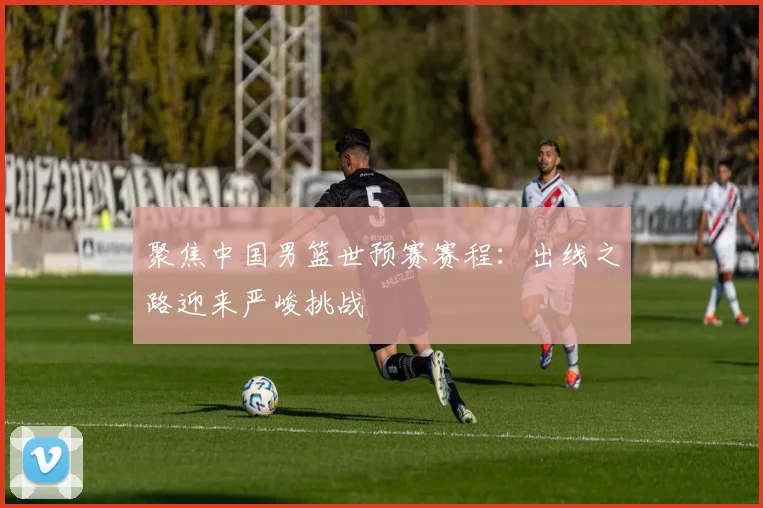 聚焦中国男篮世预赛赛程：出线之路迎来严峻挑战