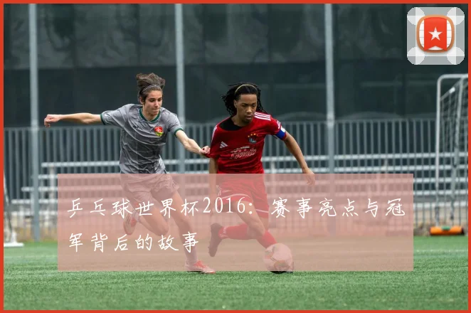 乒乓球世界杯2016：赛事亮点与冠军背后的故事